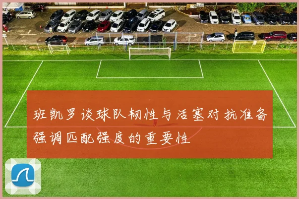 班凯罗谈球队韧性与活塞对抗准备强调匹配强度的重要性