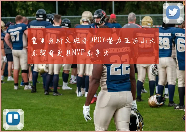 霍里分析文班夺DPOY潜力亚历山大东契奇更具MVP竞争力
