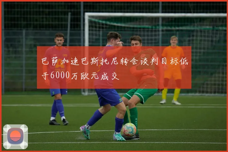 巴萨加速巴斯托尼转会谈判目标低于6000万欧元成交