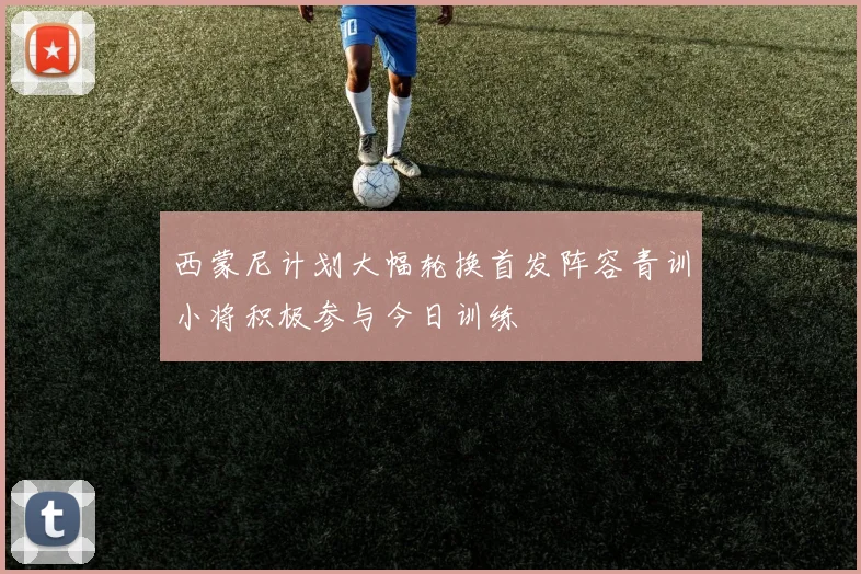 西蒙尼计划大幅轮换首发阵容青训小将积极参与今日训练