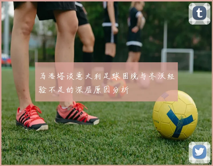 马洛塔谈意大利足球困境与齐沃经验不足的深层原因分析